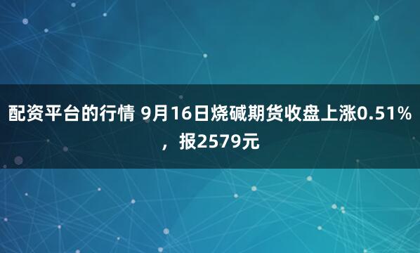配资平台的行情 9月16日烧碱期货收盘上涨0.51%，报2579元