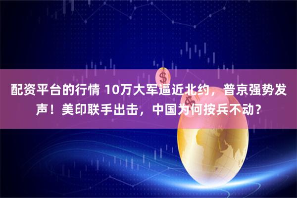 配资平台的行情 10万大军逼近北约，普京强势发声！美印联手出击，中国为何按兵不动？