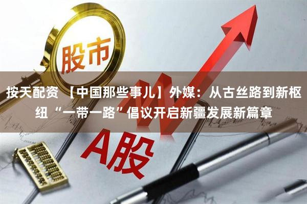 按天配资 【中国那些事儿】外媒：从古丝路到新枢纽 “一带一路”倡议开启新疆发展新篇章