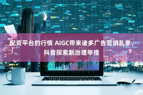 配资平台的行情 AIGC带来诸多广告营销乱象，抖音探索新治理举措