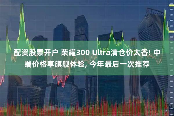 配资股票开户 荣耀300 Ultra清仓价太香! 中端价格享旗舰体验, 今年最后一次推荐