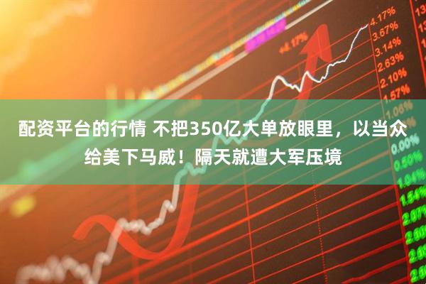 配资平台的行情 不把350亿大单放眼里，以当众给美下马威！隔天就遭大军压境