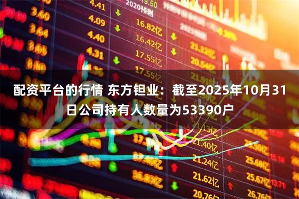 配资平台的行情 东方钽业：截至2025年10月31日公司持有人数量为53390户