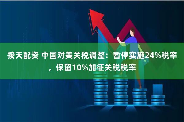 按天配资 中国对美关税调整:暂停实施24%税率,保留10%加征关税税率