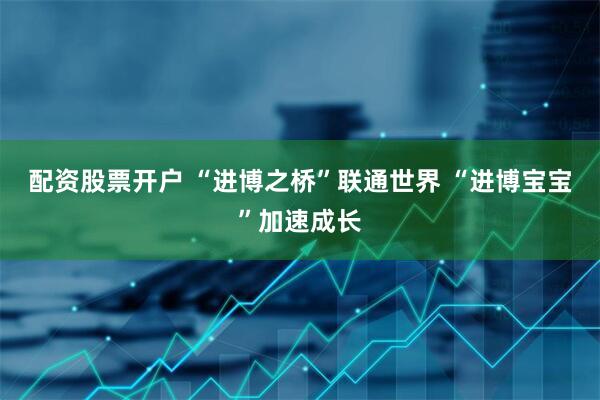 配资股票开户 “进博之桥”联通世界 “进博宝宝”加速成长