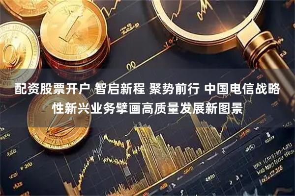 配资股票开户 智启新程 聚势前行 中国电信战略性新兴业务擘画高质量发展新图景