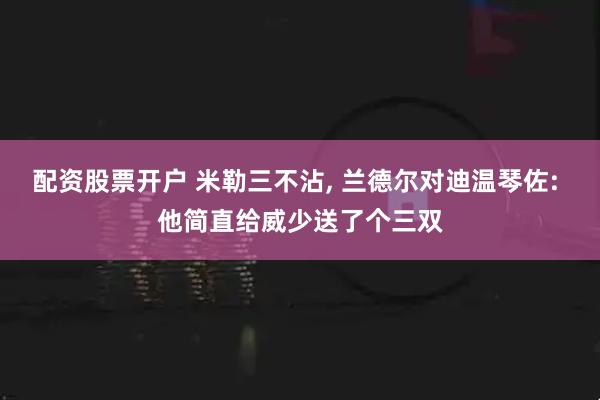 配资股票开户 米勒三不沾, 兰德尔对迪温琴佐: 他简直给威少送了个三双