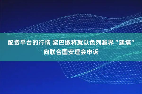 配资平台的行情 黎巴嫩将就以色列越界“建墙”向联合国安理会申诉
