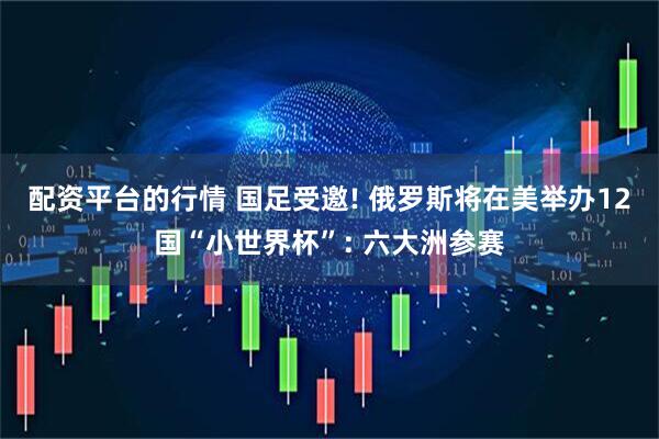 配资平台的行情 国足受邀! 俄罗斯将在美举办12国“小世界杯”: 六大洲参赛